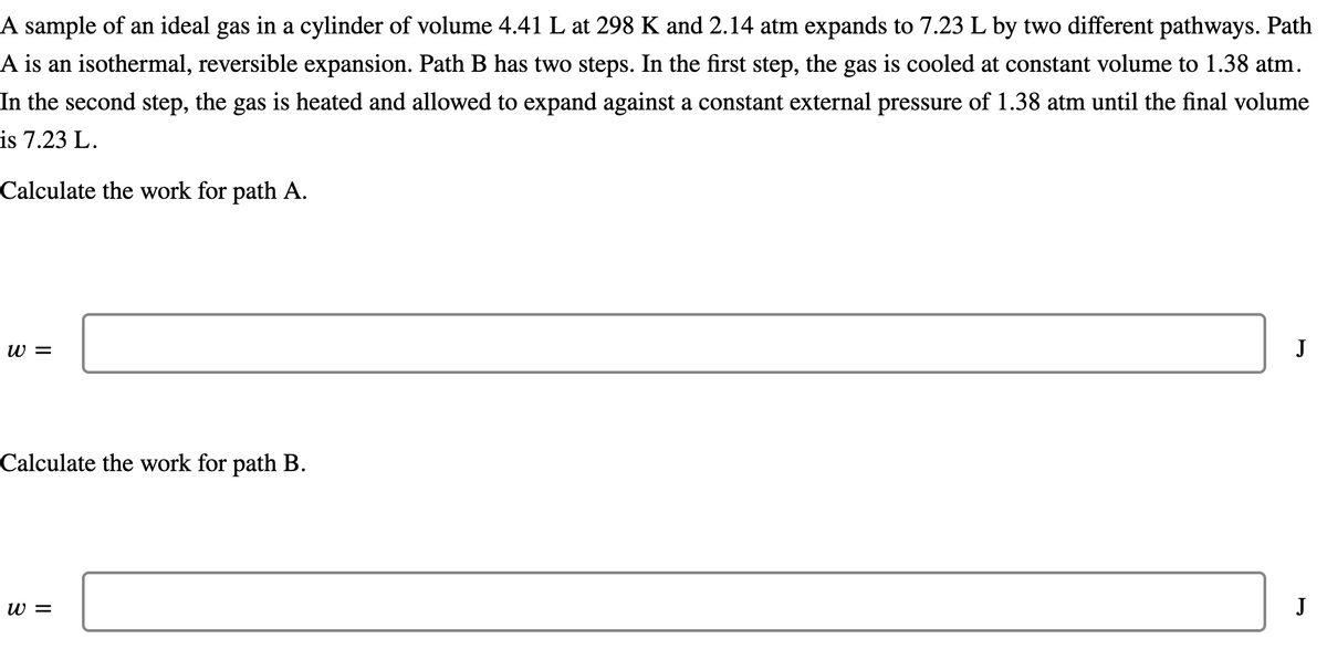 A sample of an ideal gas in a cylinder of volume 4.41 L at 298 K and 2.14 atm expands to 7.23 L by two different pathways. Path
A is an isothermal, reversible expansion. Path B has two steps. In the first step, the gas is cooled at constant volume to 1.38 atm.
In the second step, the gas is heated and allowed to expand against a constant external pressure of 1.38 atm until the final volume
is 7.23 L.
Calculate the work for path A.
W =
J
Calculate the work for path B.
w =
J
