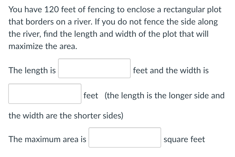 You have 120 feet of fencing to enclose a rectangular plot
that borders on a river. If you do not fence the side along
the river, find the length and width of the plot that will
maximize the area.
The length is
feet and the width is
feet (the length is the longer side and
the width are the shorter sides)
The maximum area is
square feet
