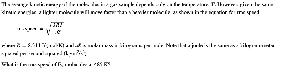 The average kinetic energy of the molecules in a gas sample depends only on the temperature, T. However, given the same
kinetic energies, a lighter molecule will move faster than a heavier molecule, as shown in the equation for rms speed
3 RT
rms speed
where R = 8.314 J/ (mol·K) and M is molar mass in kilograms per mole. Note that a joule is the same as a kilogram-meter
squared per second squared (kg-m²/s²).
What is the rms speed of F, molecules at 485 K?
