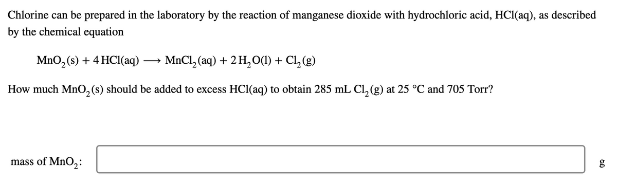 Chlorine can be prepared in the laboratory by the reaction of manganese dioxide with hydrochloric acid, HCl(aq), as described
by the chemical equation
MnO, (s) + 4 HCI(aq)
- MnCl, (aq) + 2 H, O(1) + Cl, (g)
2
How much Mn0, (s) should be added to excess HCl(aq) to obtain 285 mL Cl, (g) at 25 °C and 705 Torr?
mass of MnO,2:
