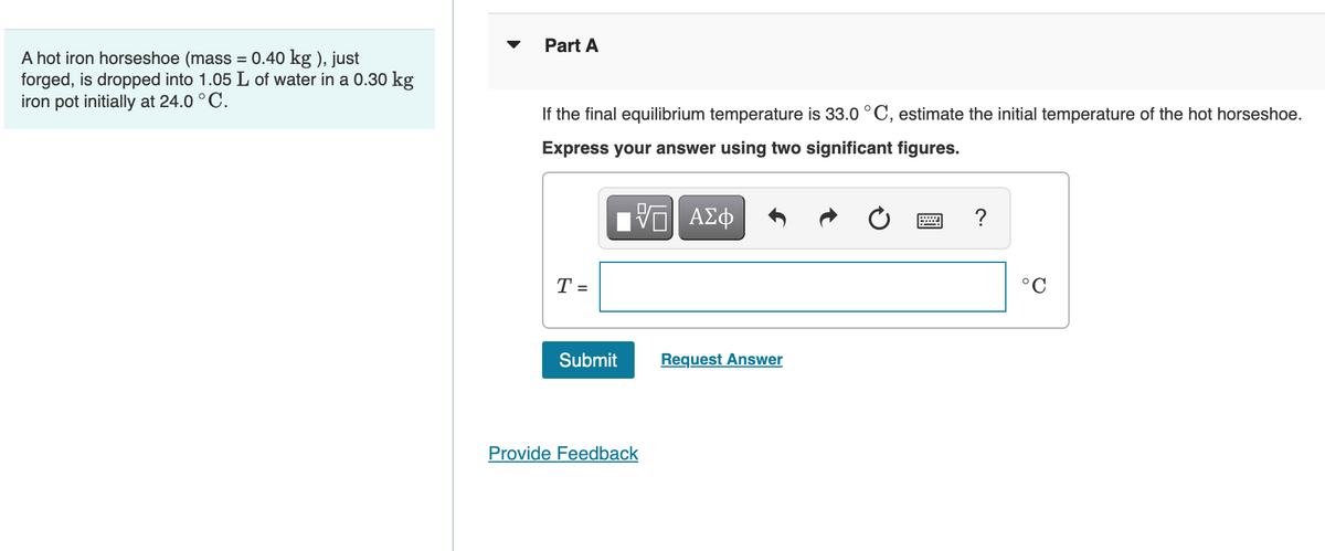 A hot iron horseshoe (mass = 0.40 kg), just
forged, is dropped into 1.05 L of water in a 0.30 kg
iron pot initially at 24.0 °C.
Part A
If the final equilibrium temperature is 33.0 °C, estimate the initial temperature of the hot horseshoe.
Express your answer using two significant figures.
VG| ΑΣΦ
www
?
T =
Submit
Provide Feedback
Request Answer