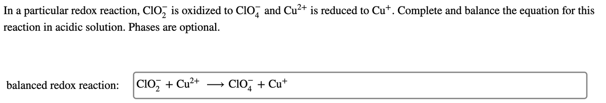 In a particular redox reaction, Cio, is oxidized to ClO, and Cu²+ is reduced to Cu+. Complete and balance the equation for this
reaction in acidic solution. Phases are optional.
Clo, + Cu²+
→ CIO, + Cu+
balanced redox reaction:
