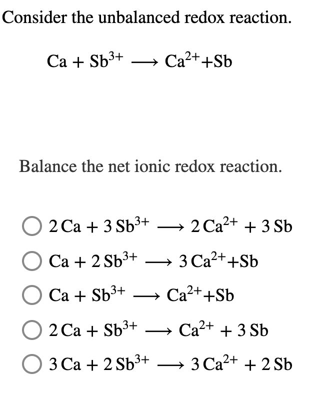 Consider the unbalanced redox reaction.
Са + Sb3+
» Ca2++Sb
Balance the net ionic redox reaction.
O 2 Ca + 3 Sb³+ → 2 Ca2+ + 3 Sb
|
Са + 2 Sb3+
3 Ca2++Sb
O Ca + Sb³+
» Ca2++Sb
|
О 2 Са + Sb3+
→ Ca2+ + 3 Sb
О З Са + 2 sb3+
3 Ca2+ + 2 Sb
