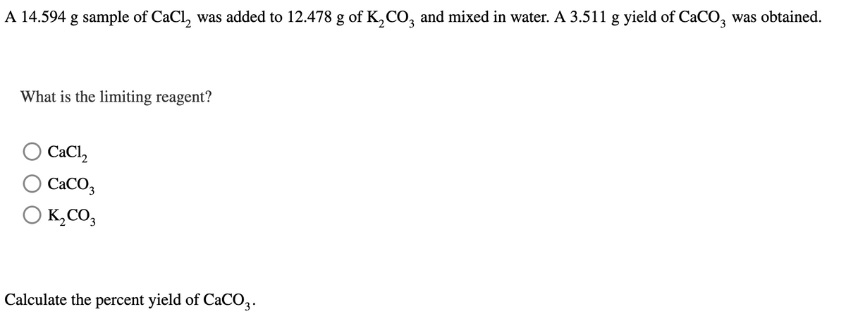 A 14.594 g sample of CaCl, was added to 12.478 g of K,CO, and mixed in water. A 3.511 g yield of CaCO, was obtained.
What is the limiting reagent?
O CaCl,
CaCO3
O K,CO3
Calculate the percent yield of CaCO3.
