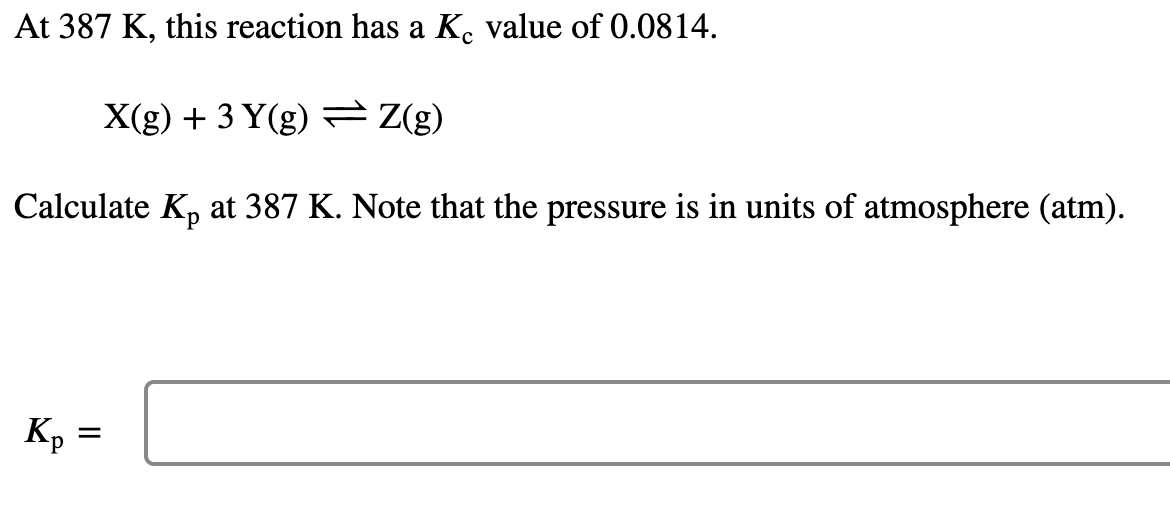 At 387 K, this reaction has a K. value of 0.0814.
X(g) + 3 Y(g) = Z(g)
Calculate K, at 387 K. Note that the pressure is in units of atmosphere (atm).
Kp =
