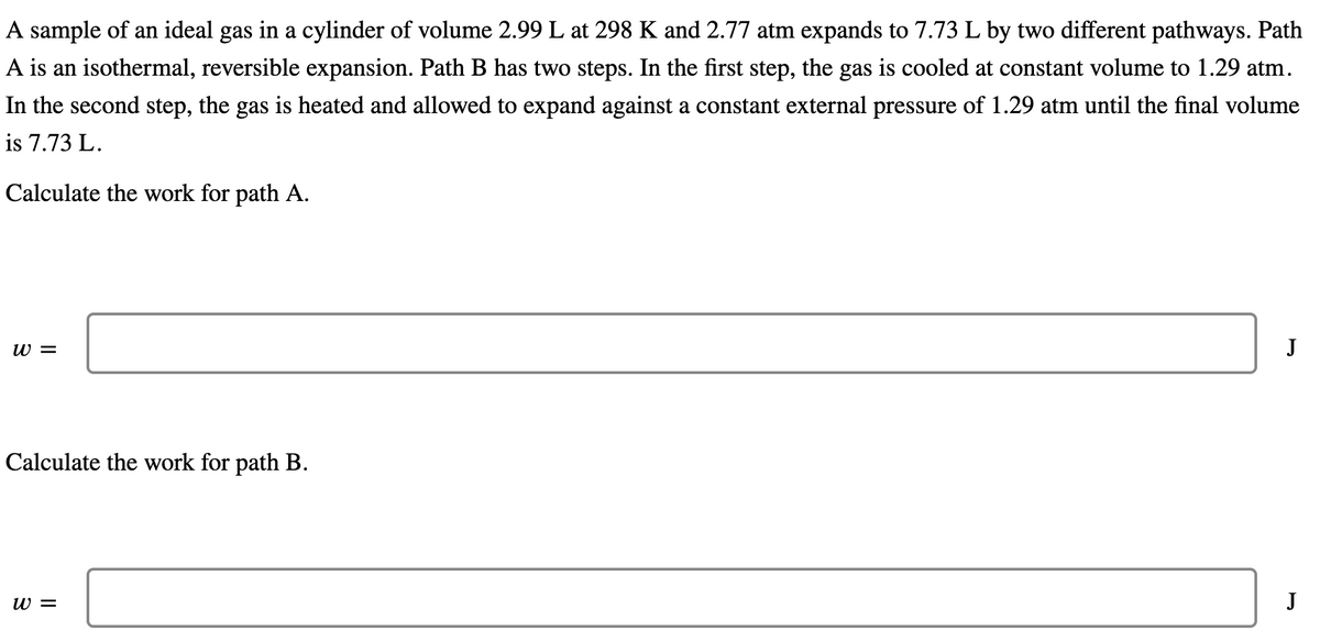 A sample of an ideal gas in a cylinder of volume 2.99 L at 298 K and 2.77 atm expands to 7.73 L by two different pathways. Path
A is an isothermal, reversible expansion. Path B has two steps. In the first step, the gas is cooled at constant volume to 1.29 atm.
In the second step, the gas is heated and allowed to expand against a constant external pressure of 1.29 atm until the final volume
is 7.73 L.
Calculate the work for path A.
W =
J
Calculate the work for path B.
W =
J
