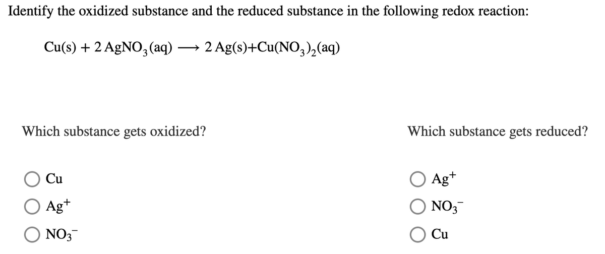 Identify the oxidized substance and the reduced substance in the following redox reaction:
Cu(s) + 2 AgNO3(aq)
→ 2 Ag(s)+Cu(NO,),(aq)
Which substance gets oxidized?
Which substance gets reduced?
Cu
O Ag+
Ag+
NO;
O NO3
Cu
