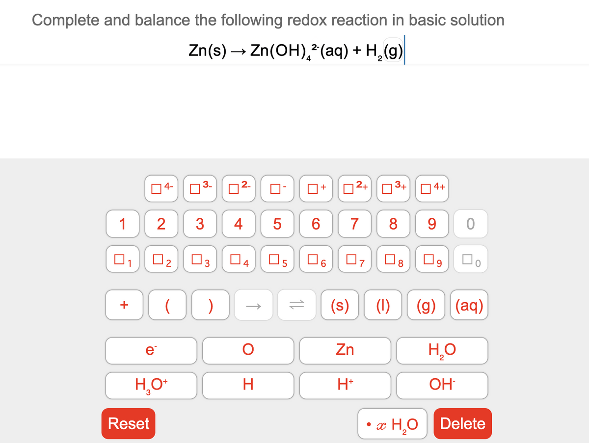 Complete and balance the following redox reaction in basic solution
Zn(s) → Zn(OH),*(aq) + H,(g)
4
4-
2-
D2+
3+
4+
+
1
2
3
4
6.
7
8
9.
O3
O6
O7
(s)
(1)
(g) (aq)
+
e
Zn
H*
OH
Reset
• x H,0
Delete
9.
4.
3.
2.
