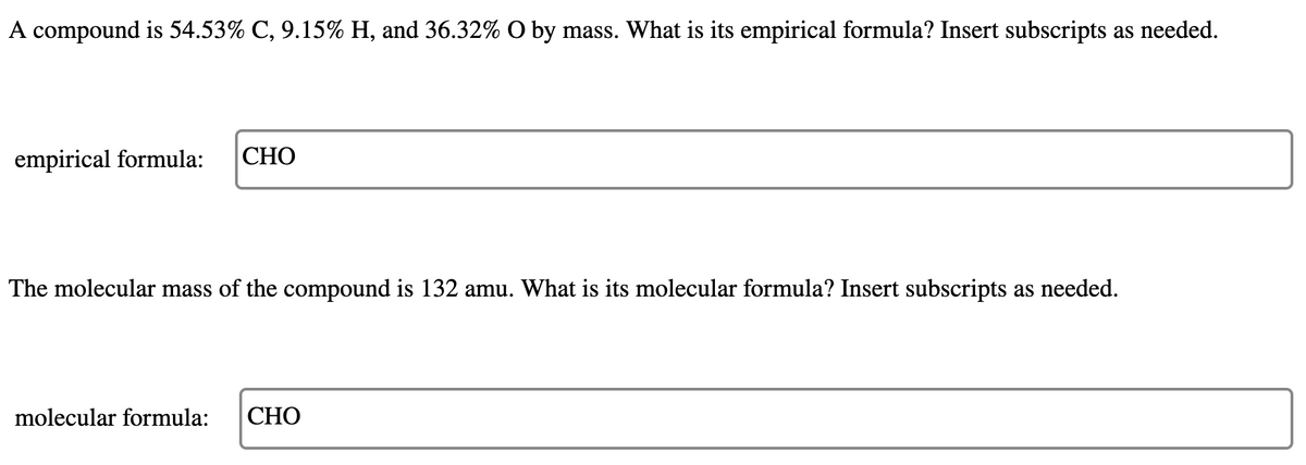 A compound is 54.53% C, 9.15% H, and 36.32% O by mass. What is its empirical formula? Insert subscripts as needed.
empirical formula:
СНО
The molecular mass of the compound is 132 amu. What is its molecular formula? Insert subscripts as needed.
molecular formula:
СНО
