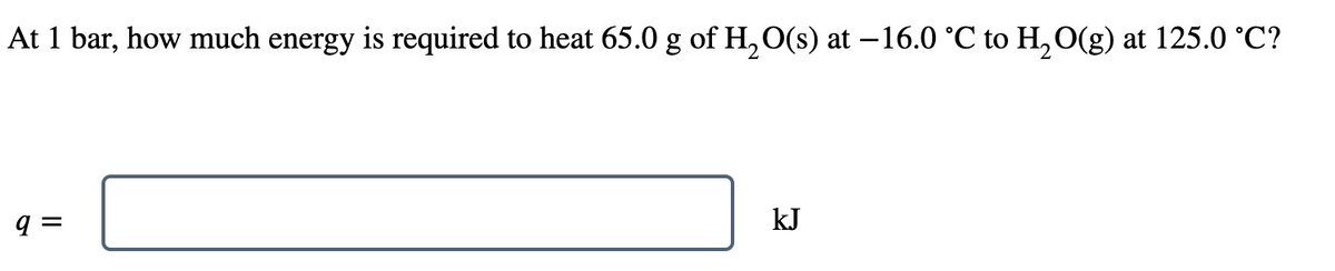 At 1 bar, how much energy is required to heat 65.0 g of H, O(s) at –16.0 °C to H, O(g) at 125.0 °C?
kJ
