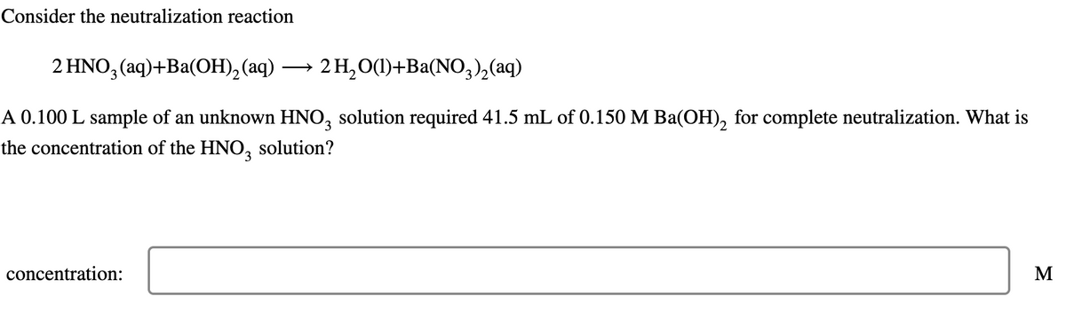 Consider the neutralization reaction
2 HNO, (aq)+Ba(OH), (aq)
→ 2 H,0(1)+Ba(NO,),(aq)
A 0.100 L sample of an unknown HNO, solution required 41.5 mL of 0.150 M Ba(OH), for complete neutralization. What is
3
the concentration of the HNO, solution?
concentration:
M
