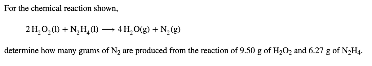 For the chemical reaction shown,
2 H,0,(1) + N,H,(1) → 4 H,O(g) + N, (g)
determine how many grams of N2 are produced from the reaction of 9.50 g of H2O2 and 6.27 g of N2H4.
