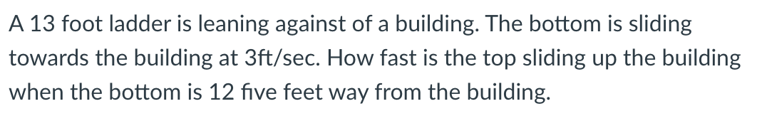 A 13 foot ladder is leaning against of a building. The bottom is sliding
towards the building at 3ft/sec. How fast is the top sliding up the building
when the bottom is 12 five feet way from the building.
