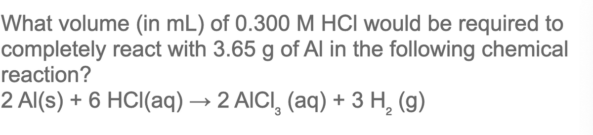 What volume (in mL) of 0.300 M HCI would be required to
completely react with 3.65 g of Al in the following chemical
reaction?
2 Al(s) + 6 HCI(aq) → 2 AICI, (aq) + 3 H, (g)
