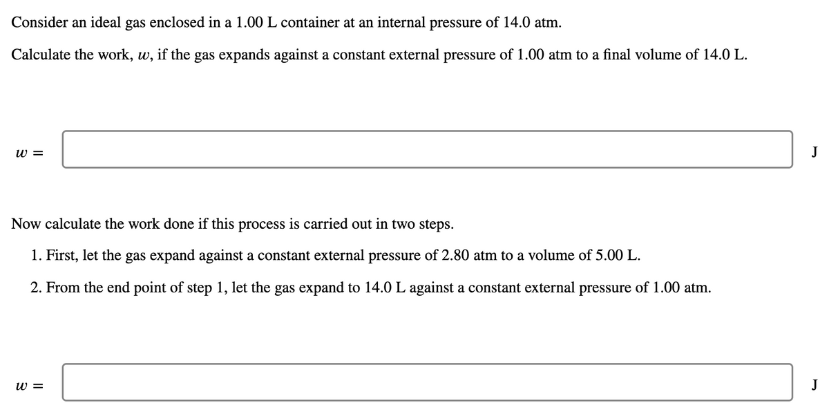 Consider an ideal gas enclosed in a 1.00 L container at an internal pressure of 14.0 atm.
Calculate the work, w, if the gas expands against a constant external pressure of 1.00 atm to a final volume of 14.0 L.
w =
J
Now calculate the work done if this process is carried out in two steps.
1. First, let the gas expand against a constant external pressure of 2.80 atm to a volume of 5.00 L.
2. From the end point of step 1, let the gas expand to 14.0 L against a constant external pressure of 1.00 atm.
w =
J
