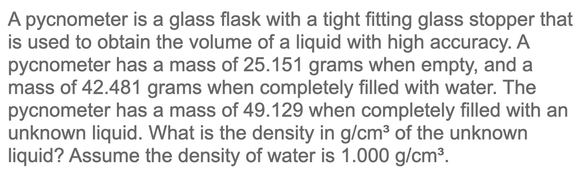 A pycnometer is a glass flask with a tight fitting glass stopper that
is used to obtain the volume of a liquid with high accuracy. A
pycnometer has a mass of 25.151 grams when empty, and a
mass of 42.481 grams when completely filled with water. The
pycnometer has a mass of 49.129 when completely filled with an
unknown liquid. What is the density in g/cm³ of the unknown
liquid? Assume the density of water is 1.000 g/cm³.
