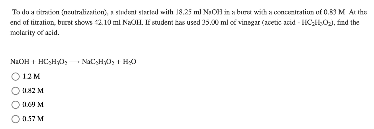 To do a titration (neutralization), a student started with 18.25 ml NaOH in a buret with a concentration of 0.83 M. At the
end of titration, buret shows 42.10 ml NaOH. If student has used 35.00 ml of vinegar (acetic acid - HC2H3O2), find the
molarity of acid.
NaOH + HC2H3O2→ NaC2H3O2 + H2O
О 1.2 М
0.82 M
0.69 M
0.57 M
