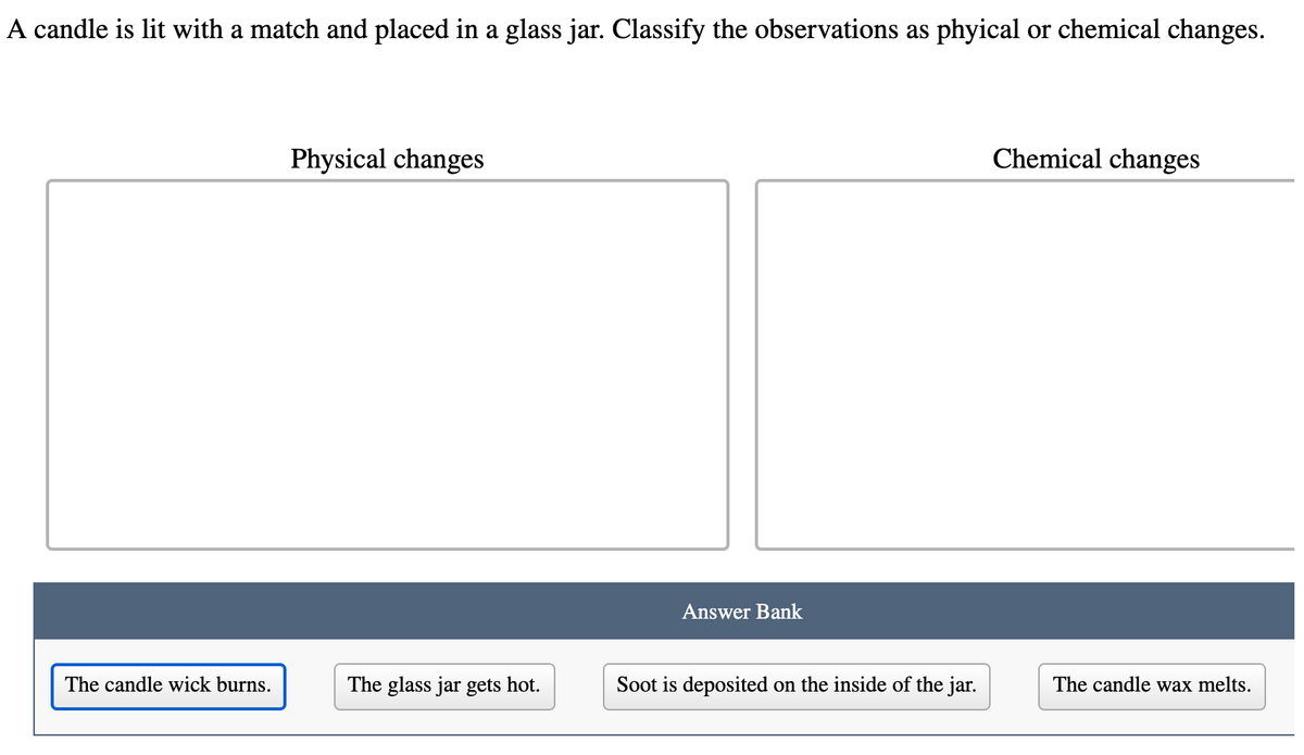 A candle is lit with a match and placed in a glass jar. Classify the observations as phyical or chemical changes.
Physical changes
Chemical changes
Answer Bank
The candle wick burns.
The glass jar gets hot.
Soot is deposited on the inside of the jar.
The candle wax melts.
