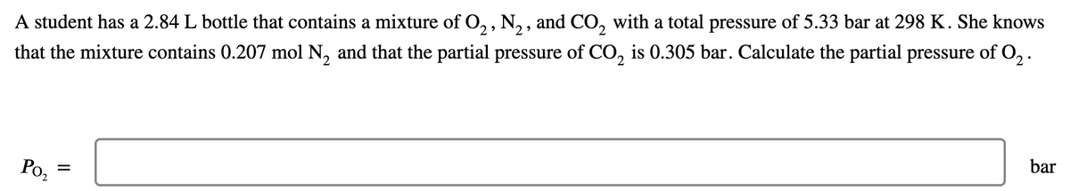 A student has a 2.84 L bottle that contains a mixture of O, , N, , and CO, with a total pressure of 5.33 bar at 298 K. She knows
that the mixture contains 0.207 mol N, and that the partial pressure of CO, is 0.305 bar. Calculate the partial pressure of O, .
bar
Poz
II
