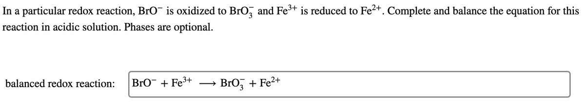 In a particular redox reaction, BrO¯ is oxidized to BrO, and Fe³+ is reduced to Fe2+. Complete and balance the equation for this
reaction in acidic solution. Phases are optional.
balanced redox reaction:
BrO + Fe3+
BrO, + Fe2+
>
