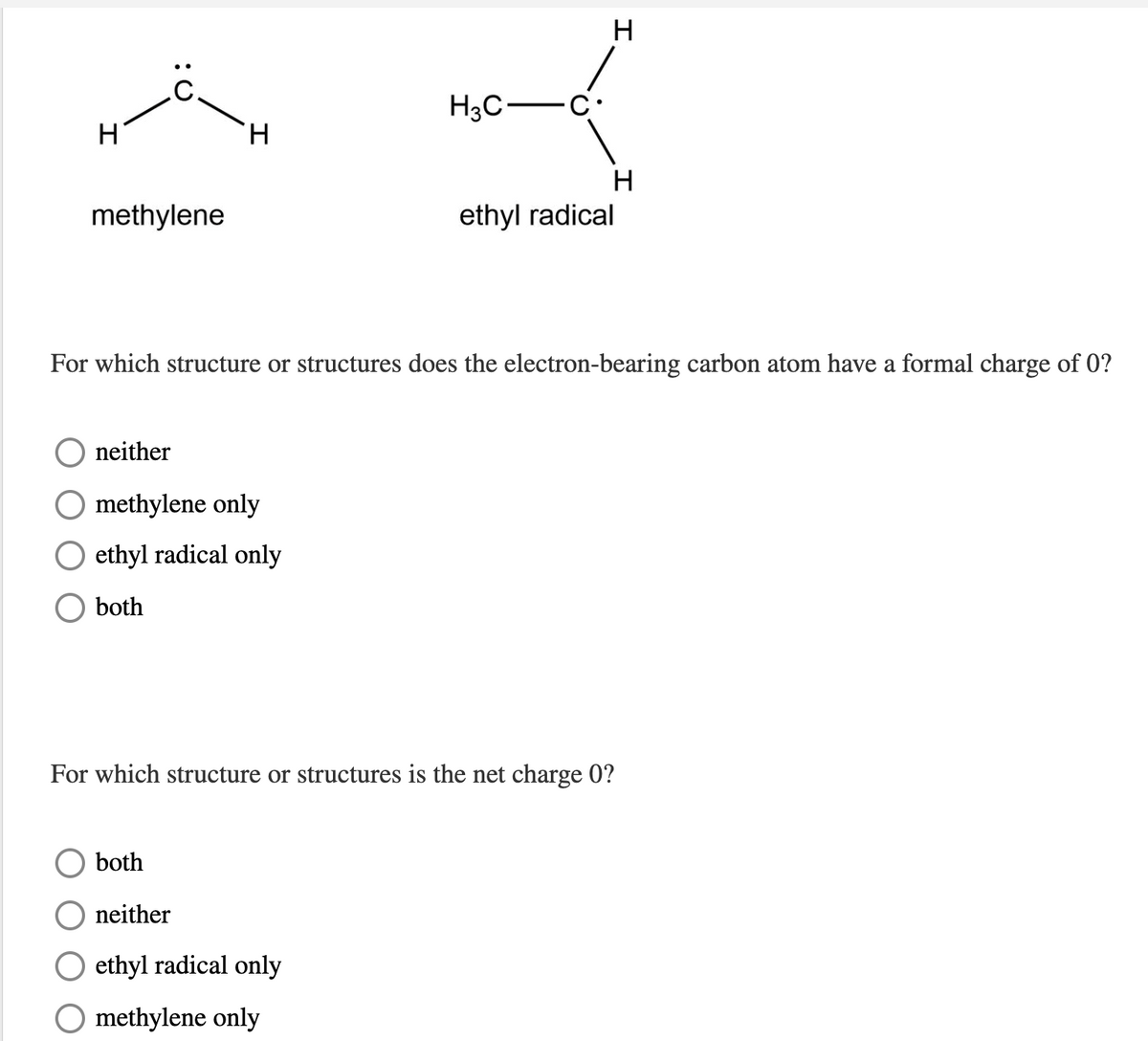 H
H3C-C
H
H.
H
methylene
ethyl radical
For which structure or structures does the electron-bearing carbon atom have a formal charge of 0?
neither
O methylene only
ethyl radical only
both
For which structure or structures is the net charge 0?
both
neither
ethyl radical only
O methylene only
エ

