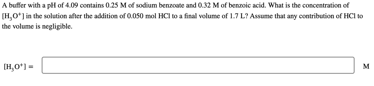 A buffer with a pH of 4.09 contains 0.25 M of sodium benzoate and 0.32 M of benzoic acid. What is the concentration of
[H,O+] in the solution after the addition of 0.050 mol HCl to a final volume of 1.7 L? Assume that any contribution of HCl to
the volume is negligible.
[H,O*] =
M
