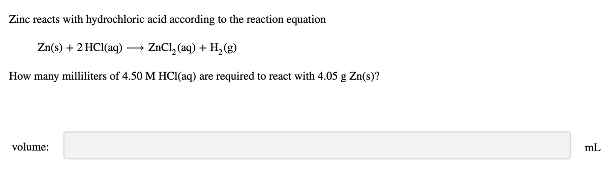Zinc reacts with hydrochloric acid according to the reaction equation
Zn(s) + 2 HCl(aq) → ZnCl, (aq) + H, (g)
How many milliliters of 4.50 M HCl(aq) are required to react with 4.05 g Zn(s)?
volume:
mL
