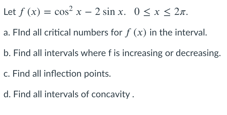 Let f (x) = cos² x – 2 sin x. 0 < x < 2n.
a. Flnd all critical numbers for f (x) in the interval.
b. Find all intervals where f is increasing or decreasing.
c. Find all inflection points.
d. Find all intervals of concavity.
