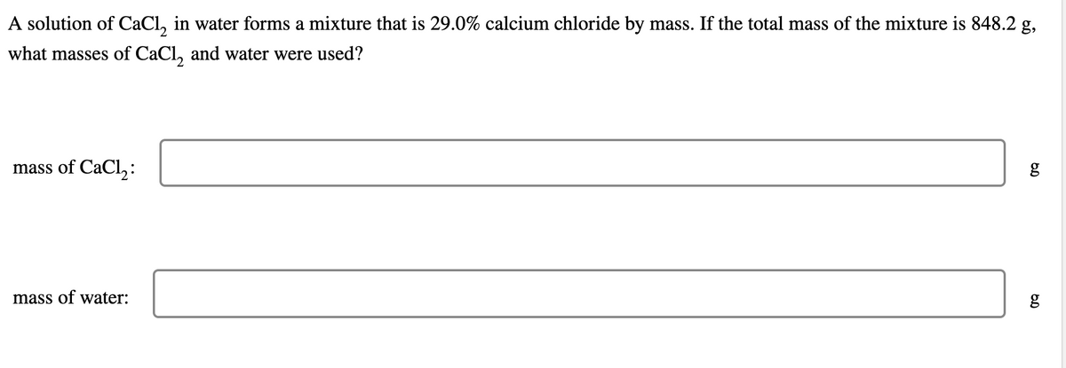 A solution of CaCl, in water forms a mixture that is 29.0% calcium chloride by mass. If the total mass of the mixture is 848.2 g,
what masses of CaCl, and water were used?
mass of CaCl,:
mass of water:
