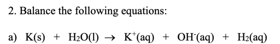 2. Balance the following equations:
a) K(s) + H2O(1)
K*(aq) + OH(aq) + H2(aq)
