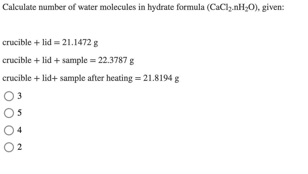 Calculate number of water molecules in hydrate formula (CaCl2.nH2O), given:
crucible + lid= 21.1472 g
crucible + lid + sample = 22.3787 g
crucible + lid+ sample after heating = 21.8194 g
O 3
O 5
O 4
O 2
