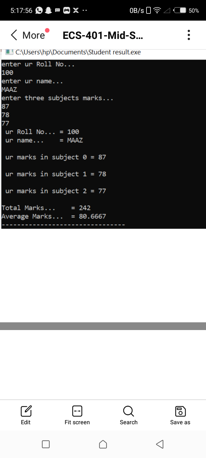 5:17:56
OB/s 0?
50%
( More
ECS-401-Mid-S...
|I C:\Users\hp\Documents\Student result.exe
enter ur Roll No...
100
enter ur name...
МAAZ
enter three subjects marks...
87
78
77
ur Roll No... = 100
ur name...
= MAAZ
ur marks in subject 0 = 87
ur marks in subject 1 = 78
ur marks in subject 2 = 77
Total Marks...
Average Marks...
= 242
= 80.6667
Q
Edit
Fit screen
Search
Save as
