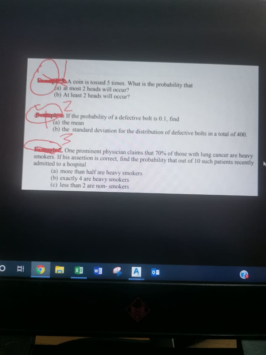 A coin is tossed 5 times. What is the probability that
(a) at most 2 heads will occur?
(b) At least 2 heads will occur?
dipte If the probability of a defective bolt is 0.1, find
(a) the mean
(b) the standard deviation for the distribution of defective bolts in a total of 400.
One prominent physician claims that 70% of those with lung cancer are heavy
smokers. If his assertion is correct, find the probability that out of 10 such patients recently
admitted to a hospital
(a) more than half are heavy smokers
(b) exactly 4 are heavy smokers
(c) less than 2 are non- smokers
