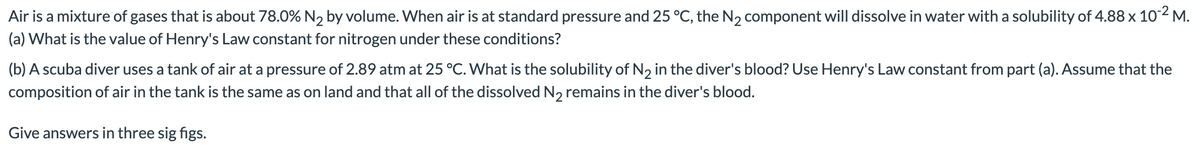 Air is a mixture of gases that is about 78.0% N2 by volume. When air is at standard pressure and 25 °C, the N2 component will dissolve in water with a solubility of 4.88 x 102 M.
(a) What is the value of Henry's Law constant for nitrogen under these conditions?
(b) A scuba diver uses a tank of air at a pressure of 2.89 atm at 25 °C. What is the solubility of N2 in the diver's blood? Use Henry's Law constant from part (a). Assume that the
composition of air in the tank is the same as on land and that all of the dissolved N2 remains in the diver's blood.
Give answers in three sig figs.
