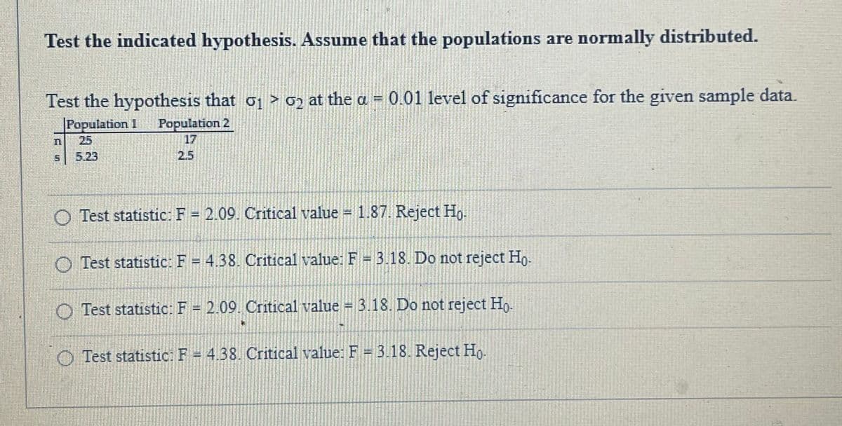 Test the indicated hypothesis. Assume that the populations are normally distributed.
Test the hypothesis that o > 0ɔ at the a = 0.01 level of significance for the given sample data.
Population 1
Population 2
17
25
5.23
2.5
Test statistic:F = 2.09. Critical value
1.87. Reject Ho-
O Test statistic: F = 4.38. Critical value: F = 3.18. Do not reject Ho.
O Test statistic: F = 2.09. Critical value = 3.18. Do not reject Ho.
O Test statistic. F = 4.38. Critical value: F = 3.18. Reject Ho.

