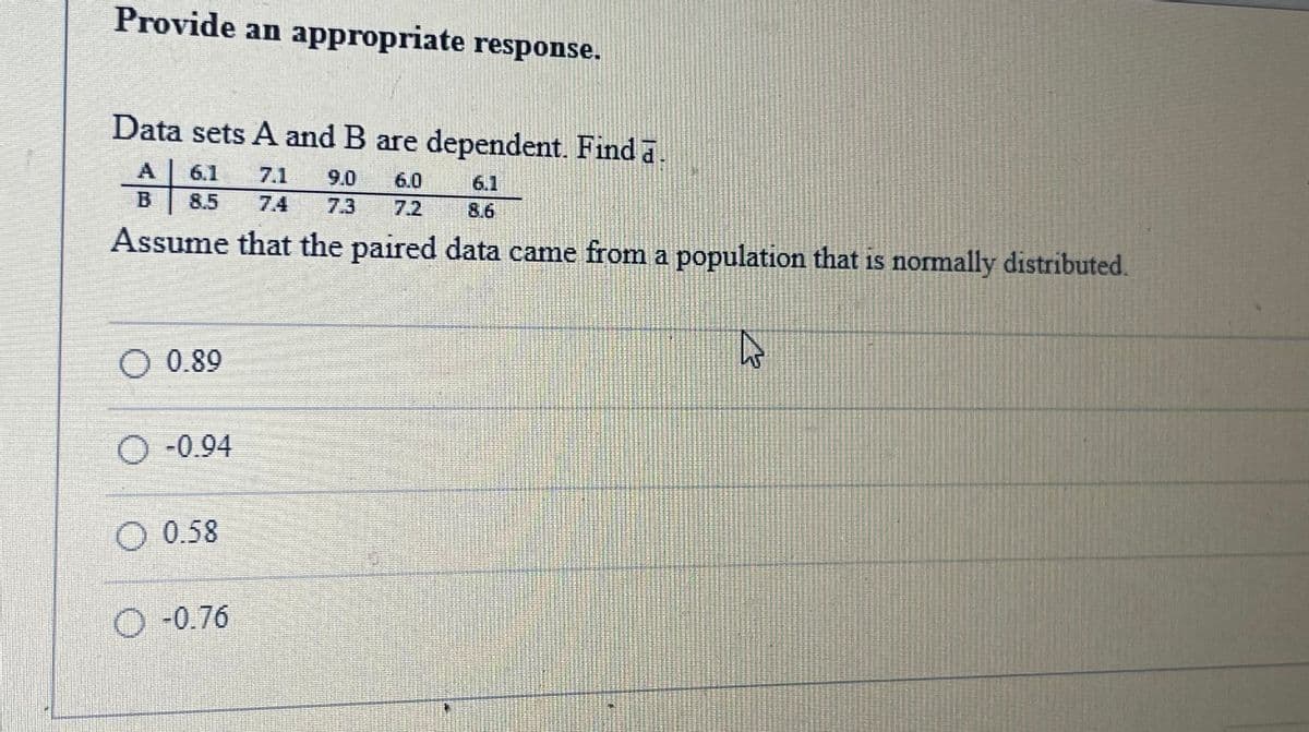 Provide an appropriate response.
Data sets A and B are dependent. Find a.
A
6.1
7.1
9.0
6.0
6.1
8.5
7.4
7.3
7.2
8.6
Assume that the paired data came from a population that is normally distributed.
O 0.89
O-0.94
O 0.58
O-0.76
