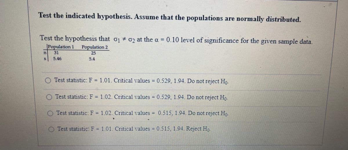 Test the indicated hypothesis. Assume that the populations are normally distributed.
Test the hypothesis that o1 + 02 at the a = 0.10 level of significance for the given sample data.
%3D
Population 1
31
5.46
Population 2
25
5.4
O Test statistic: F = 1.01. Critical values = 0.529, 1.94. Do not reject H,.
%3D
O Test statistic: F = 1.02. Critical values = 0.529, 1.94. Do not reject Ho.
O Test statistic: F = 1.02. Critical values
0.515, 1.94. Do not reject Hg.
O Test statistic: F 1.01. Critical values 0.515, 1.94. Reject H,.
