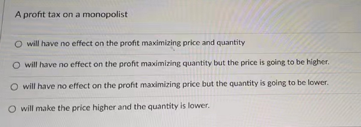A profit tax on a monopolist
O will have no effect on the profit maximizing price and quantity
O will have no effect on the profit maximizing quantity but the price is going to be higher.
O will have no effect on the profit maximizing price but the quantity is going to be lower.
O will make the price higher and the quantity is lower.