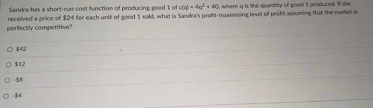 Sandra has a short-run cost function of producing good 1 of c(q) = 4q2 + 40, where q is the quantity of good 1 produced. If she
received a price of $24 for each unit of good 1 sold, what is Sandra's profit-maximising level of profit assuming that the market is
perfectly competitive?
O $42
O $12
O-$8
O-$4
