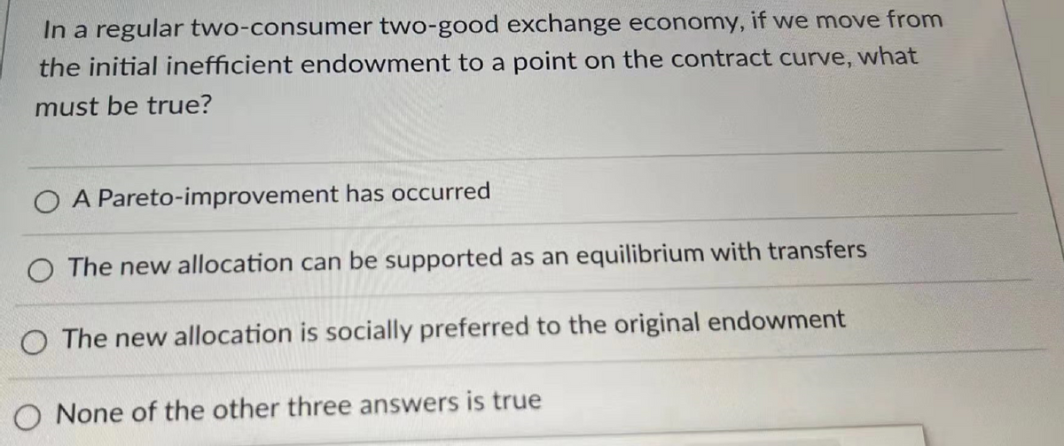 In a regular two-consumer two-good exchange economy, if we move from
the initial inefficient endowment to a point on the contract curve, what
must be true?
O A Pareto-improvement has occurred
O The new allocation can be supported as an equilibrium with transfers
O The new allocation is socially preferred to the original endowment
None of the other three answers is true