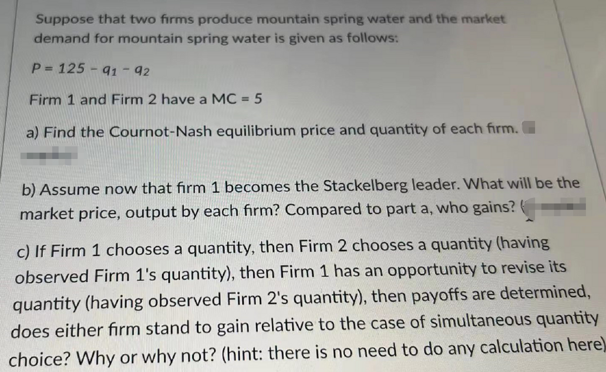 Suppose that two firms produce mountain spring water and the market
demand for mountain spring water is given as follows:
P = 125 - 91 - 92
Firm 1 and Firm 2 have a MC = 5
a) Find the Cournot-Nash equilibrium price and quantity of each firm.
b) Assume now that firm 1 becomes the Stackelberg leader. What will be the
market price, output by each firm? Compared to part a, who gains?
c) If Firm 1 chooses a quantity, then Firm 2 chooses a quantity (having
observed Firm 1's quantity), then Firm 1 has an opportunity to revise its
quantity (having observed Firm 2's quantity), then payoffs are determined,
does either firm stand to gain relative to the case of simultaneous quantity
choice? Why or why not? (hint: there is no need to do any calculation here)