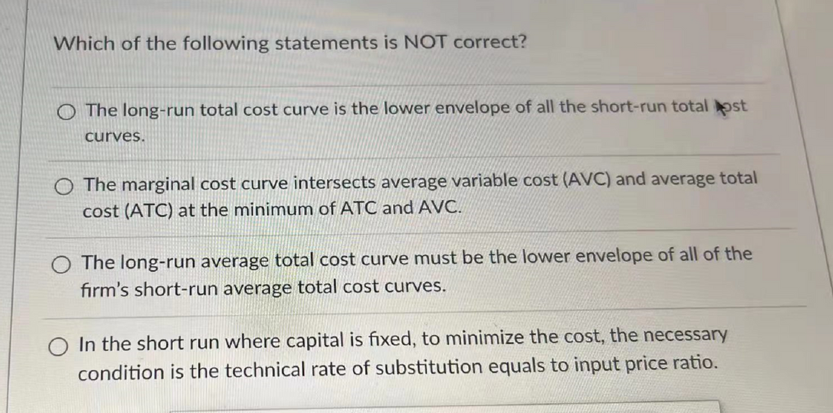 Which of the following statements is NOT correct?
The long-run total cost curve is the lower envelope of all the short-run total ost
curves.
O The marginal cost curve intersects average variable cost (AVC) and average total
cost (ATC) at the minimum of ATC and AVC.
The long-run average total cost curve must be the lower envelope of all of the
firm's short-run average total cost curves.
O In the short run where capital is fixed, to minimize the cost, the necessary
condition is the technical rate of substitution equals to input price ratio.
