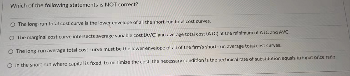 Which of the following statements is NOT correct?
O The long-run total cost curve is the lower envelope of all the short-run total cost curves.
O The marginal cost curve intersects average variable cost (AVC) and average total cost (ATC) at the minimum of ATC and AVC.
O The long-run average total cost curve must be the lower envelope of all of the firm's short-run average total cost curves.
O In the short run where capital is fixed, to minimize the cost, the necessary condition is the technical rate of substitution equals to input price ratio.