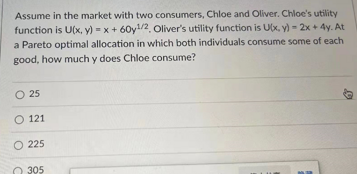 Assume in the market with two consumers, Chloe and Oliver. Chloe's utility
function is U(x, y) = x + 60y¹/2. Oliver's utility function is U(x, y) = 2x + 4y. At
a Pareto optimal allocation in which both individuals consume some of each
good, how much y does Chloe consume?
O 25
O 121
225
305
T