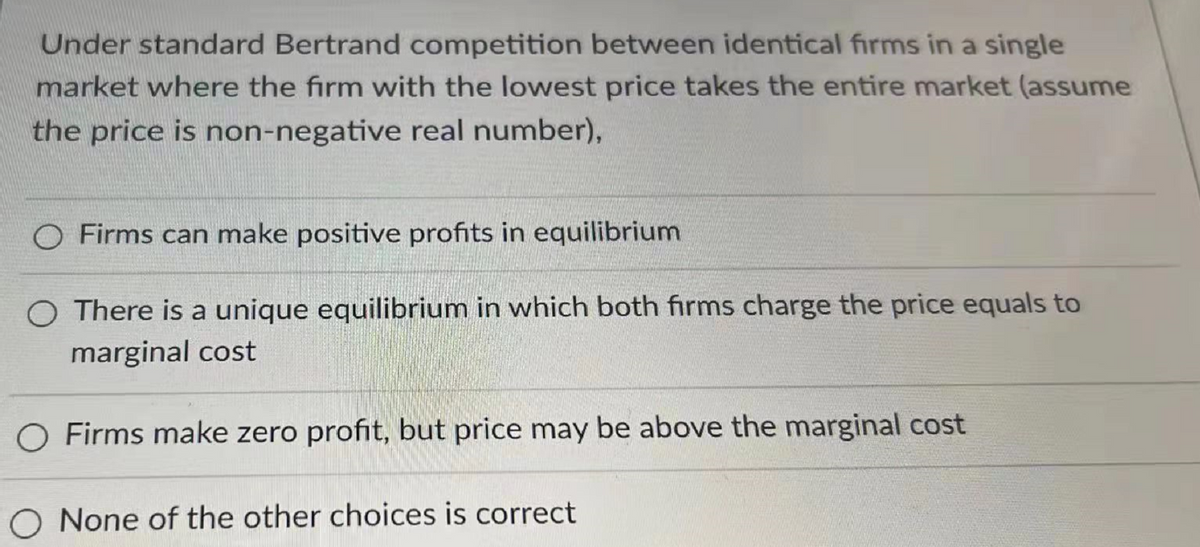 Under standard Bertrand competition between identical firms in a single
market where the firm with the lowest price takes the entire market (assume
the price is non-negative real number),
O Firms can make positive profits in equilibrium
There is a unique equilibrium in which both firms charge the price equals to
marginal cost
O Firms make zero profit, but price may be above the marginal cost
None of the other choices is correct