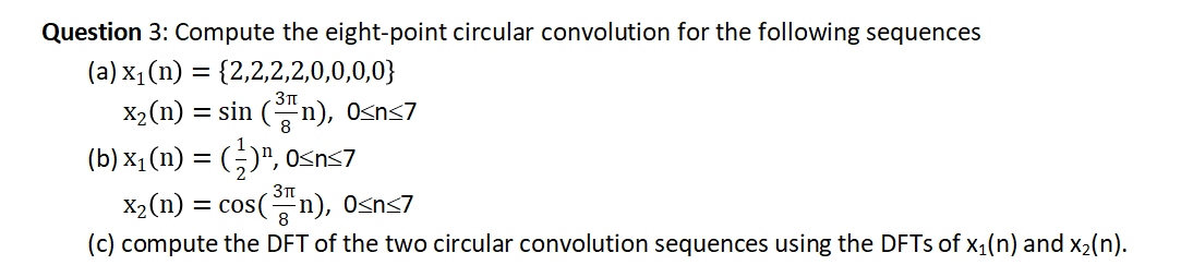Question 3: Compute the eight-point circular convolution for the following sequences
(a) x₁(n) = {2,2,2,2,0,0,0,0}
x₂ (n) = sin (³n), 0<n<7
(b) x₁ (n) = (½)¹, 0≤n≤7
x₂(n) = cos(³n), 0<n<7
(c) compute the DFT of the two circular convolution sequences using the DFTs of x₁(n) and x₂(n).