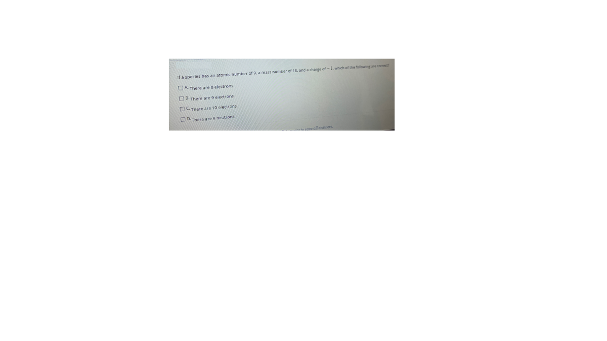 If a species
an atomic number of 9. a mass number of 18, and a charge of -1, which of the following are corect
OA There are 8 electrons
O B. There are 9 electrons
O C. There are 10 electrons
OD. There are 9 neutrons
ne all ansuers.
