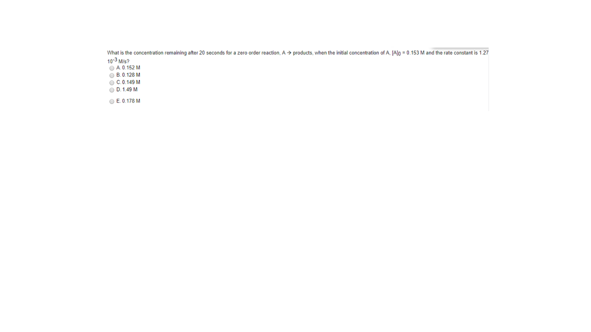 What is the concentration remaining after 20 seconds for a zero order reaction, A > products, when the initial concentration of A, [AJn = 0.153 M and the rate constant is 1.27
10-3 M/s?
O A. 0.152 M
O B. 0.128 M
O C.0.149 M
O D. 1.49 M
O E. 0.178 M

