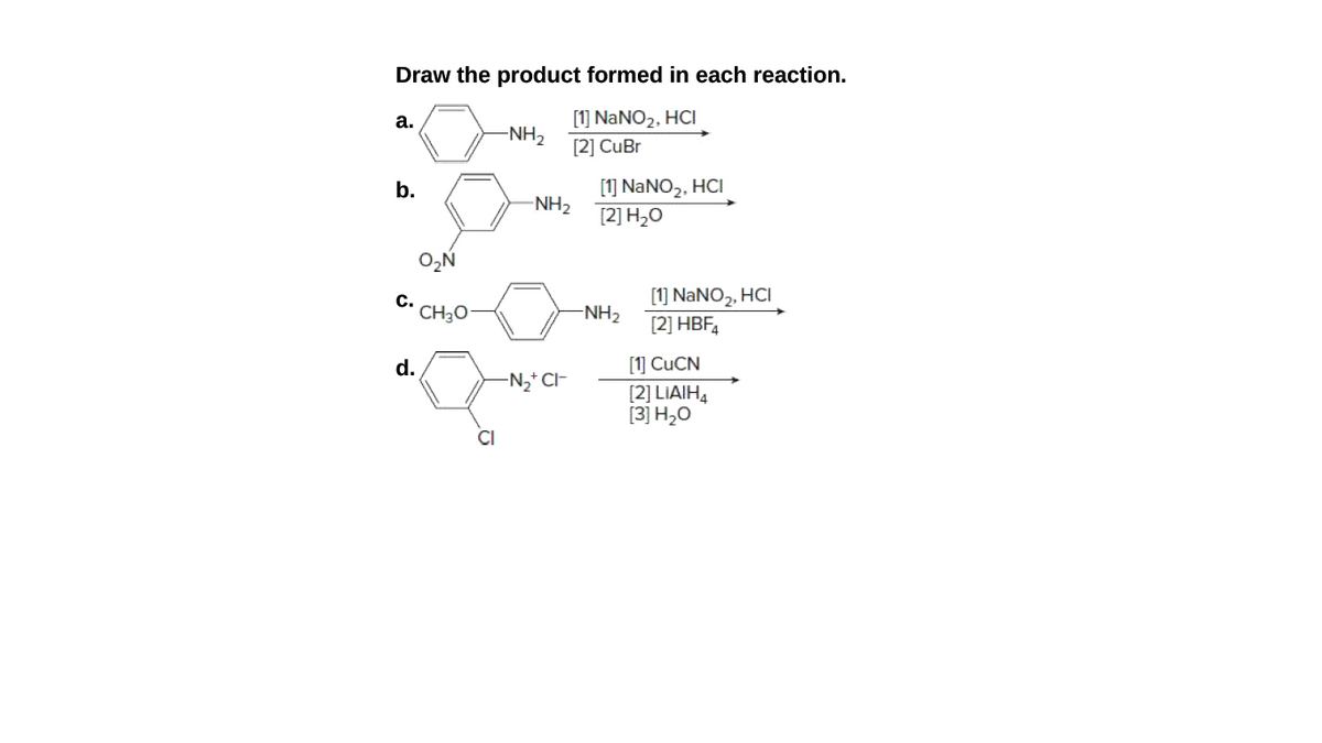 Draw the product formed in each reaction.
[1] NANO2, HCI
[2] CuBr
а.
-NH2
[1] NANO2, HCI
[2] H2O
b.
-NH2
с.
CH3O
[1] NaNO2, HCI
[2] HBF,
-NH2
[1] CUCN
[2] LIAIH4
[3] H2O
d.
N2* C-
CI
