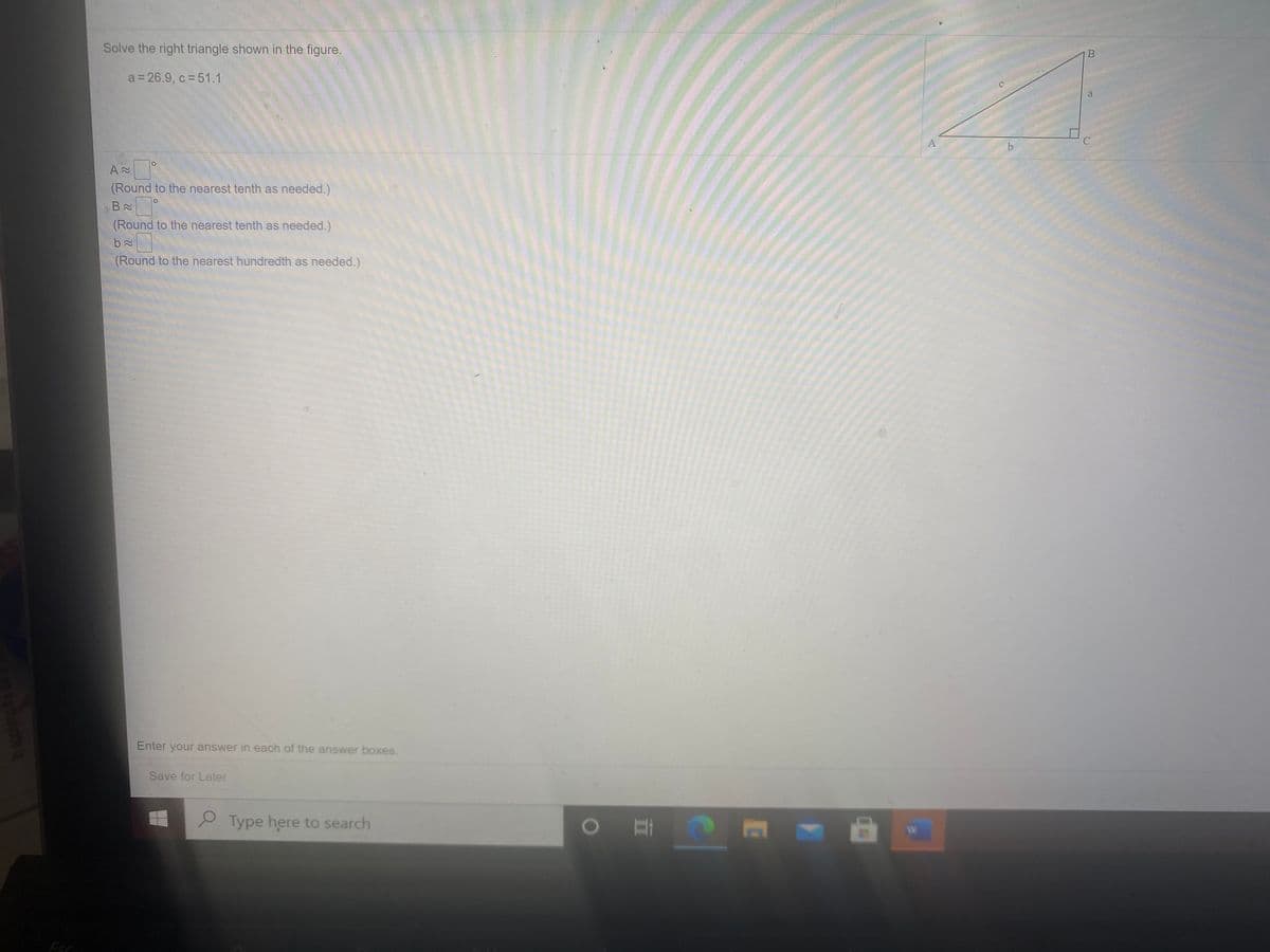 Solve the right triangle shown in the figure.
a = 26.9, c = 51.1
a.
(Round to the nearest tenth as needed.)
(Round to the nearest tenth as needed.)
(Round to the nearest hundredth as needed.)
Enter your answer in each of the answer boxes.
Save for Later
Type here to search
W
Esc
